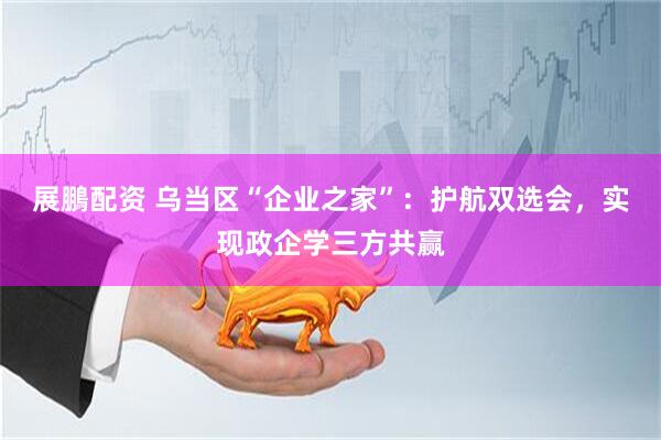 展鵬配资 乌当区“企业之家”：护航双选会，实现政企学三方共赢