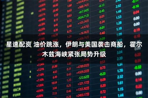 星速配资 油价跳涨，伊朗与美国袭击商船，霍尔木兹海峡紧张局势升级