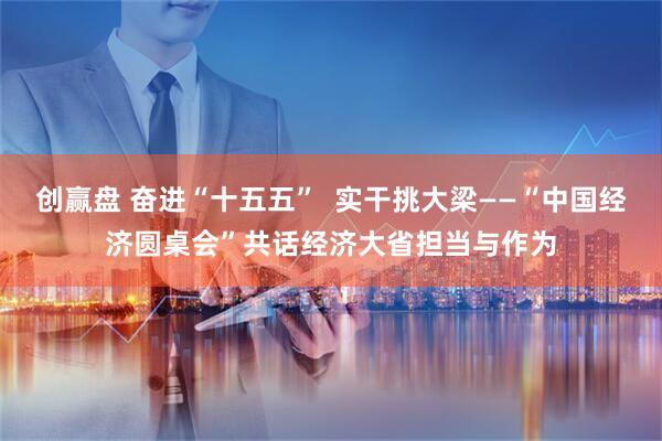 创赢盘 奋进“十五五”  实干挑大梁——“中国经济圆桌会”共话经济大省担当与作为