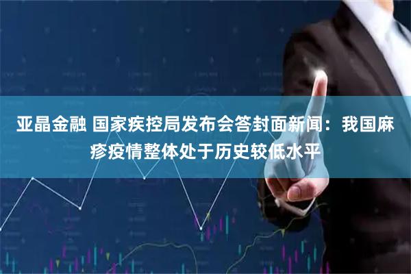 亚晶金融 国家疾控局发布会答封面新闻：我国麻疹疫情整体处于历史较低水平