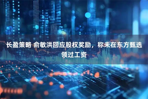 长盈策略 俞敏洪回应股权奖励，称未在东方甄选领过工资