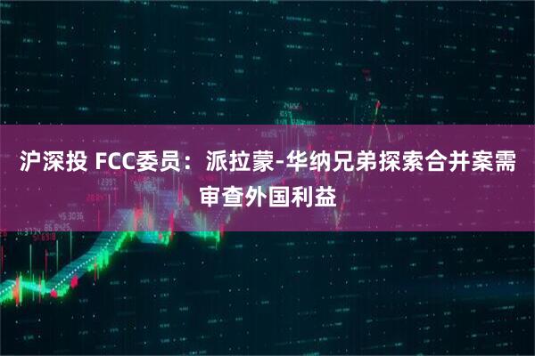 沪深投 FCC委员：派拉蒙-华纳兄弟探索合并案需审查外国利益