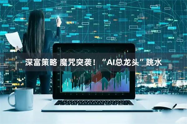 深富策略 魔咒突袭！“AI总龙头”跳水