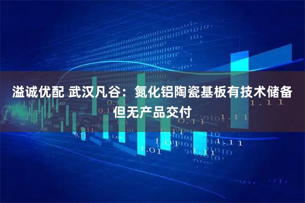 溢诚优配 武汉凡谷：氮化铝陶瓷基板有技术储备但无产品交付