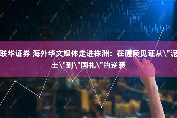 联华证券 海外华文媒体走进株洲：在醴陵见证从