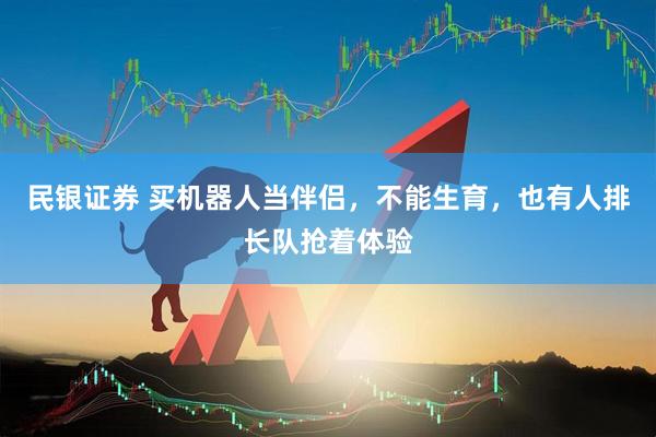 民银证券 买机器人当伴侣，不能生育，也有人排长队抢着体验