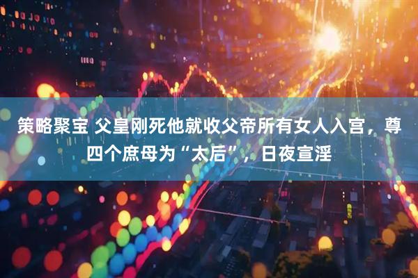 策略聚宝 父皇刚死他就收父帝所有女人入宫，尊四个庶母为“太后”，日夜宣淫