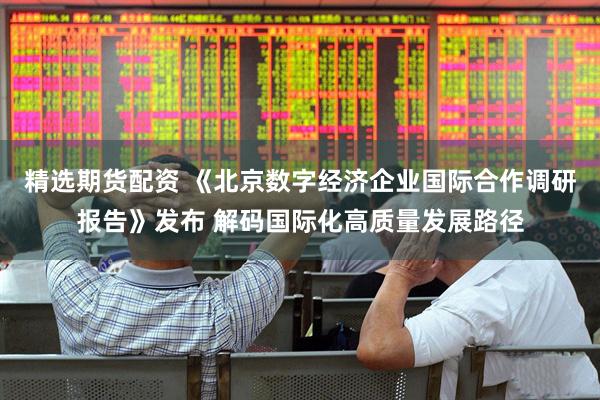 精选期货配资 《北京数字经济企业国际合作调研报告》发布 解码国际化高质量发展路径