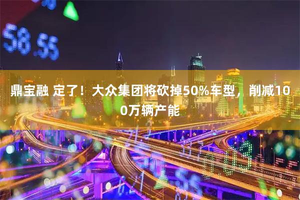 鼎宝融 定了！大众集团将砍掉50%车型，削减100万辆产能
