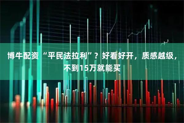 博牛配资 “平民法拉利”？好看好开，质感越级，不到15万就能买