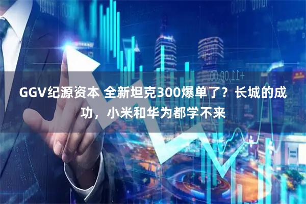 GGV纪源资本 全新坦克300爆单了？长城的成功，小米和华为都学不来