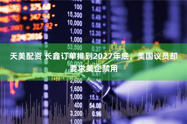 天美配资 长鑫订单排到2027年底,美国议员却要求美企禁用