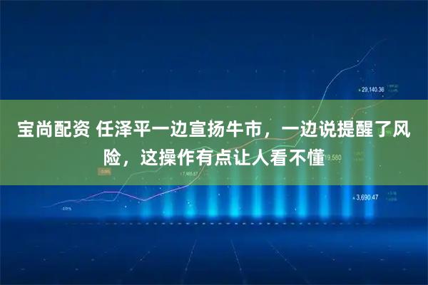 宝尚配资 任泽平一边宣扬牛市，一边说提醒了风险，这操作有点让人看不懂