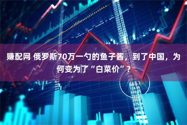 赚配网 俄罗斯70万一勺的鱼子酱，到了中国，为何变为了“白菜价”？